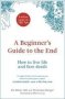 A Beginner&  39 S Guide To The End - How To Live Life To The Full And Die A Good Death   Hardcover