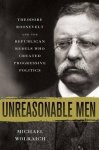 Unreasonable Men: Theodore Roosevelt And The Republican Rebels Who Created Progressive Politics