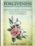 Forgiveness - The Healing Power Of Forgiveness: Discover How To Use The Power Of Forgiveness To Truly Live A Much Happier Produc